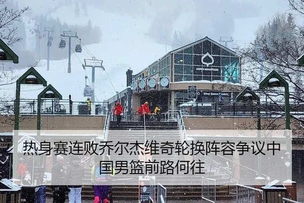 热身赛连败乔尔杰维奇轮换阵容争议中国男篮前路何往